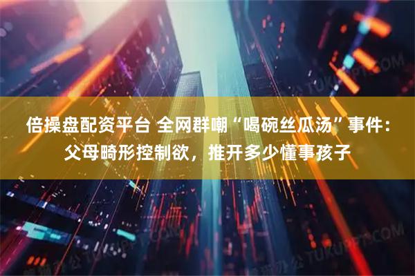 倍操盘配资平台 全网群嘲“喝碗丝瓜汤”事件：父母畸形控制欲，推开多少懂事孩子
