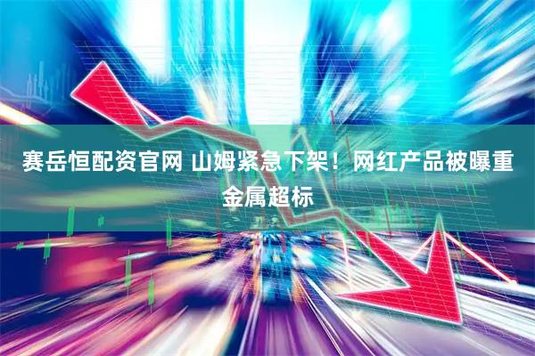 赛岳恒配资官网 山姆紧急下架！网红产品被曝重金属超标