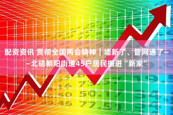 配资资讯 贯彻全国两会精神｜墙新了、管网通了——北碚朝阳街道45户居民搬进“新家”