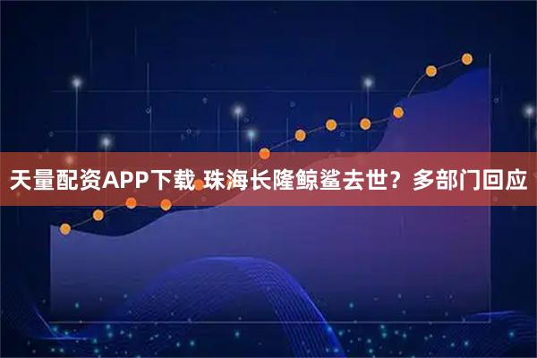 天量配资APP下载 珠海长隆鲸鲨去世？多部门回应