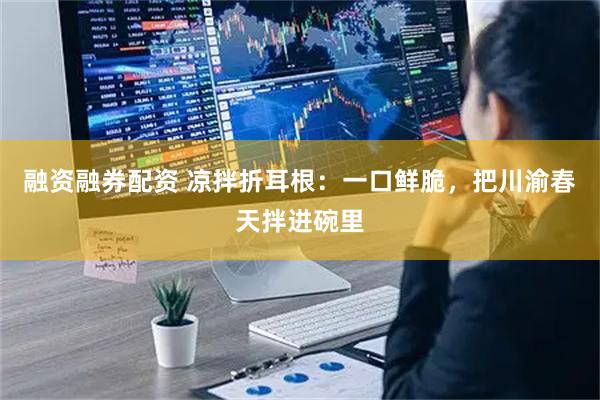 融资融券配资 凉拌折耳根：一口鲜脆，把川渝春天拌进碗里