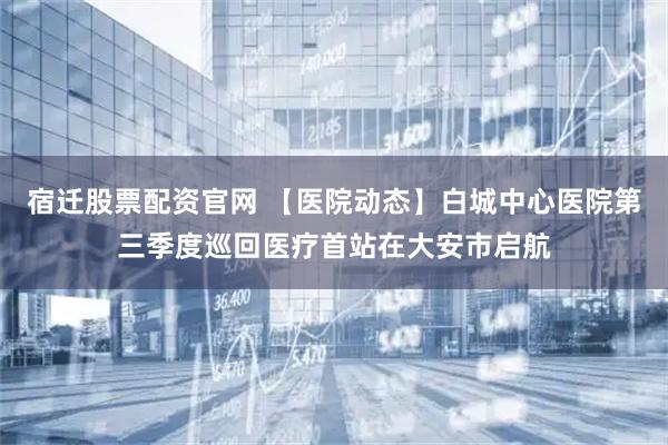 宿迁股票配资官网 【医院动态】白城中心医院第三季度巡回医疗首站在大安市启航