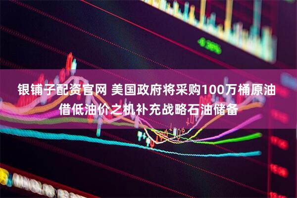 银铺子配资官网 美国政府将采购100万桶原油 借低油价之机补充战略石油储备