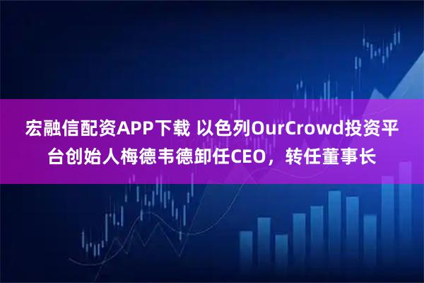 宏融信配资APP下载 以色列OurCrowd投资平台创始人梅德韦德卸任CEO，转任董事长