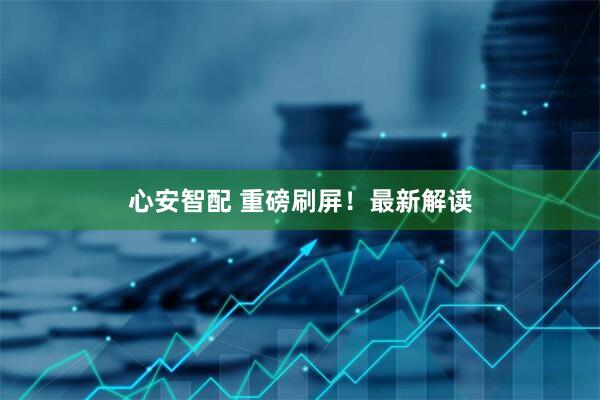 心安智配 重磅刷屏！最新解读