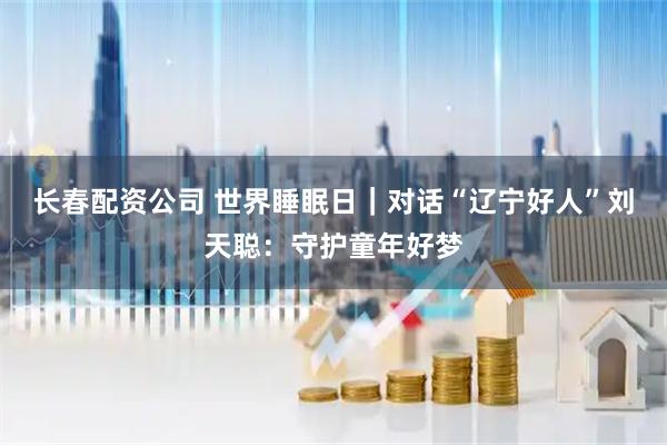 长春配资公司 世界睡眠日｜对话“辽宁好人”刘天聪：守护童年好梦