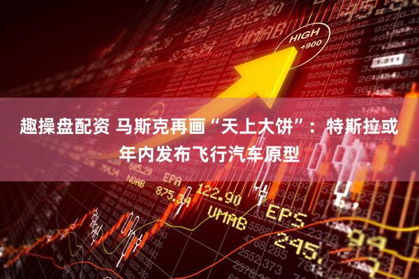 趣操盘配资 马斯克再画“天上大饼”：特斯拉或年内发布飞行汽车原型