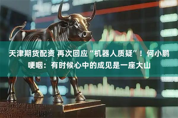 天津期货配资 再次回应“机器人质疑”！何小鹏哽咽：有时候心中的成见是一座大山
