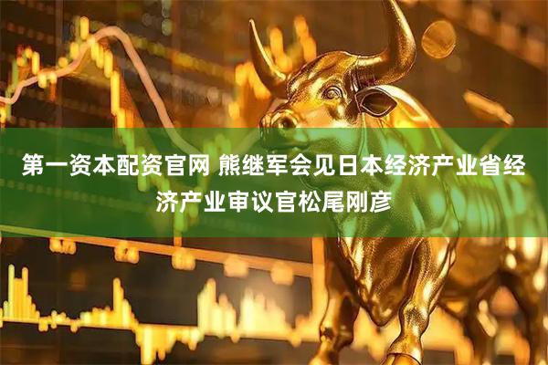 第一资本配资官网 熊继军会见日本经济产业省经济产业审议官松尾刚彦