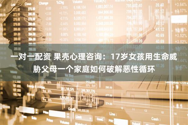 一对一配资 果壳心理咨询：17岁女孩用生命威胁父母一个家庭如何破解恶性循环