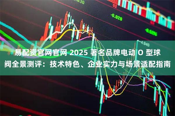 易配资官网官网 2025 著名品牌电动 O 型球阀全景测评：技术特色、企业实力与场景适配指南
