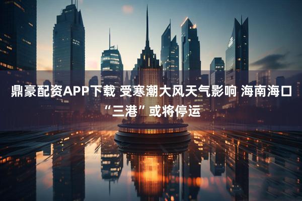 鼎豪配资APP下载 受寒潮大风天气影响 海南海口“三港”或将停运