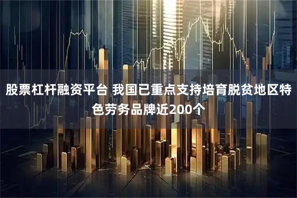 股票杠杆融资平台 我国已重点支持培育脱贫地区特色劳务品牌近200个