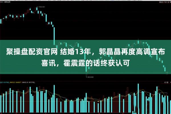 聚操盘配资官网 结婚13年，郭晶晶再度高调宣布喜讯，霍震霆的话终获认可