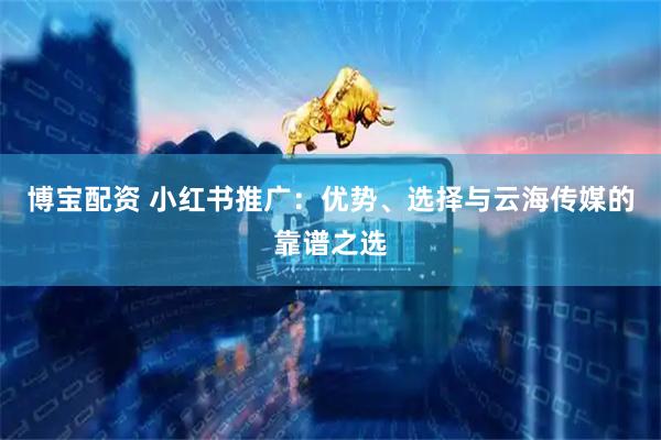 博宝配资 小红书推广：优势、选择与云海传媒的靠谱之选