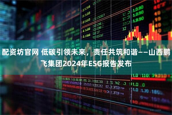配资坊官网 低碳引领未来，责任共筑和谐——山西鹏飞集团2024年ESG报告发布