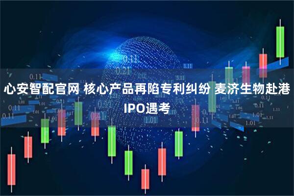 心安智配官网 核心产品再陷专利纠纷 麦济生物赴港IPO遇考