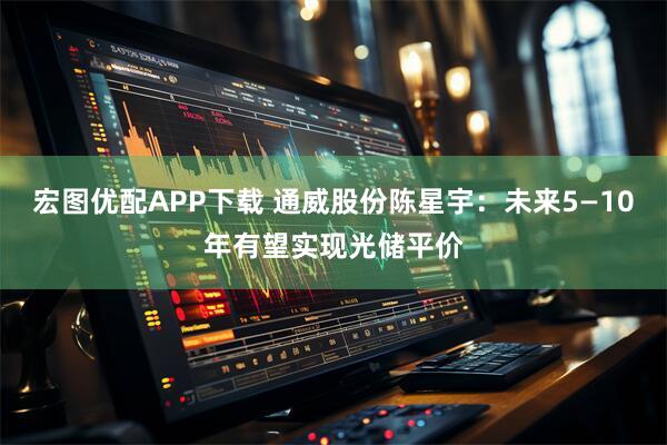 宏图优配APP下载 通威股份陈星宇：未来5—10年有望实现光储平价