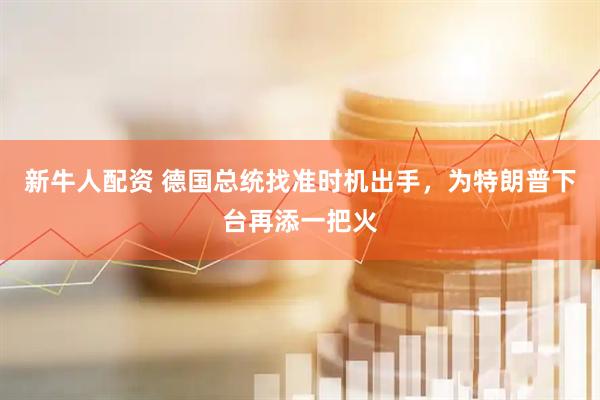新牛人配资 德国总统找准时机出手，为特朗普下台再添一把火
