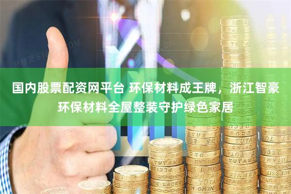 国内股票配资网平台 环保材料成王牌，浙江智豪环保材料全屋整装守护绿色家居