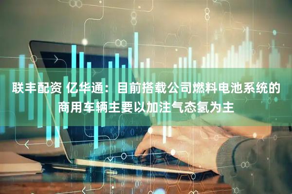 联丰配资 亿华通：目前搭载公司燃料电池系统的商用车辆主要以加注气态氢为主