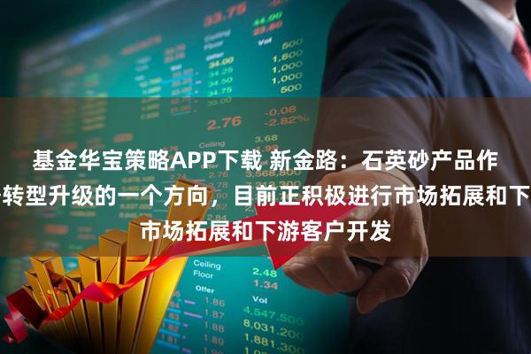 基金华宝策略APP下载 新金路：石英砂产品作为公司业务转型升级的一个方向，目前正积极进行市场拓展和下游客户开发