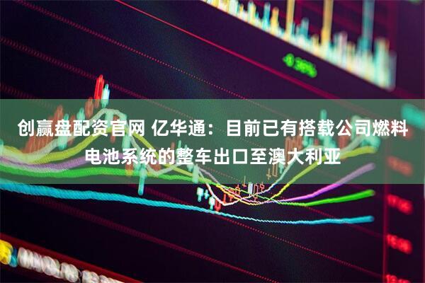 创赢盘配资官网 亿华通：目前已有搭载公司燃料电池系统的整车出口至澳大利亚