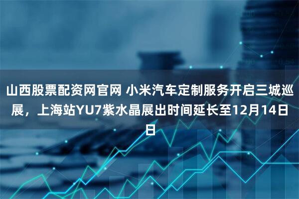 山西股票配资网官网 小米汽车定制服务开启三城巡展，上海站YU7紫水晶展出时间延长至12月14日