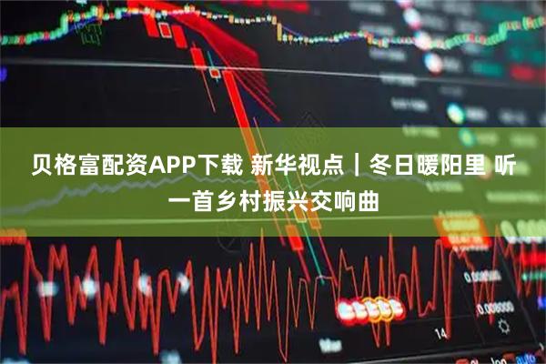 贝格富配资APP下载 新华视点｜冬日暖阳里 听一首乡村振兴交响曲