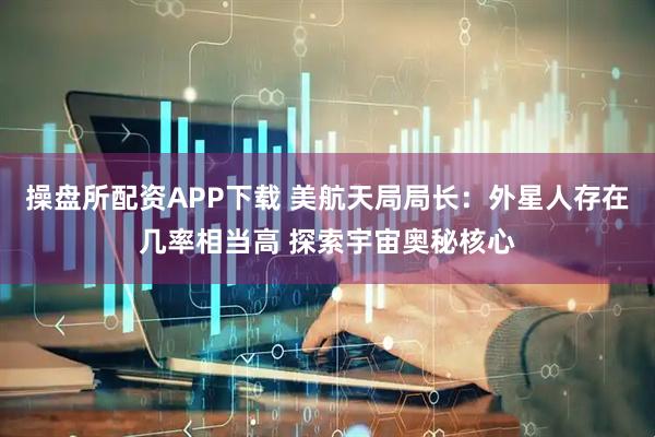 操盘所配资APP下载 美航天局局长：外星人存在几率相当高 探索宇宙奥秘核心