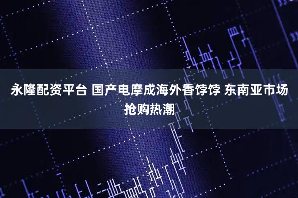 永隆配资平台 国产电摩成海外香饽饽 东南亚市场抢购热潮