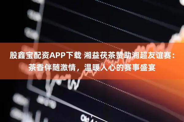股鑫宝配资APP下载 湘益茯茶赞助湘超友谊赛：茶香伴随激情，温暖人心的赛事盛宴