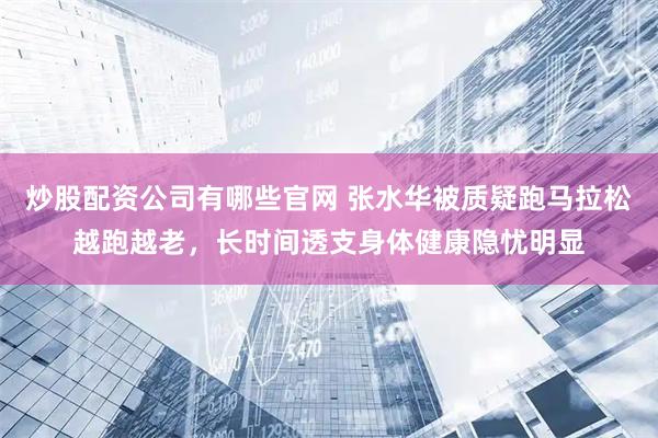 炒股配资公司有哪些官网 张水华被质疑跑马拉松越跑越老，长时间透支身体健康隐忧明显