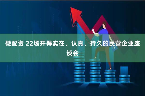 微配资 22场开得实在、认真、持久的民营企业座谈会