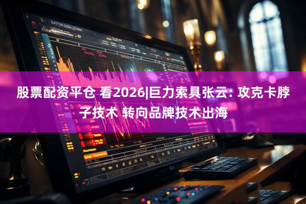 股票配资平仓 看2026|巨力索具张云: 攻克卡脖子技术 转向品牌技术出海