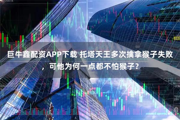 巨牛鑫配资APP下载 托塔天王多次擒拿猴子失败，可他为何一点都不怕猴子？