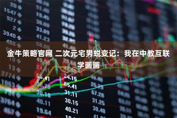 金牛策略官网 二次元宅男蜕变记：我在中教互联学画画