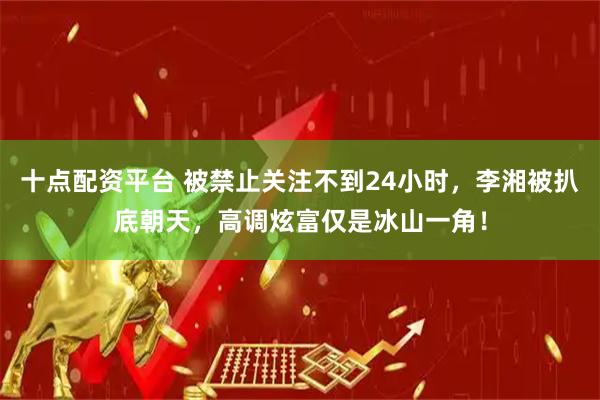 十点配资平台 被禁止关注不到24小时，李湘被扒底朝天，高调炫富仅是冰山一角！