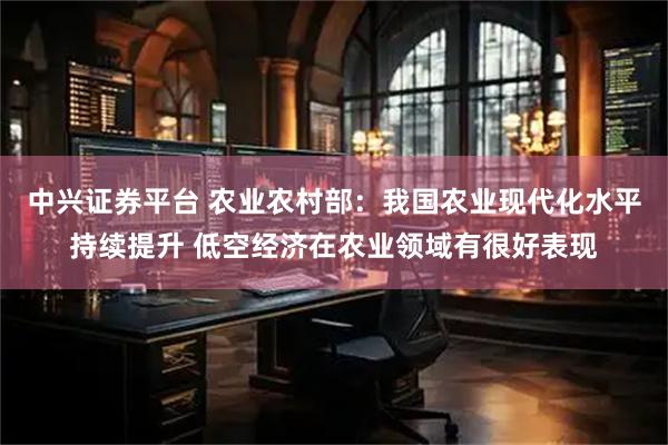 中兴证券平台 农业农村部：我国农业现代化水平持续提升 低空经济在农业领域有很好表现