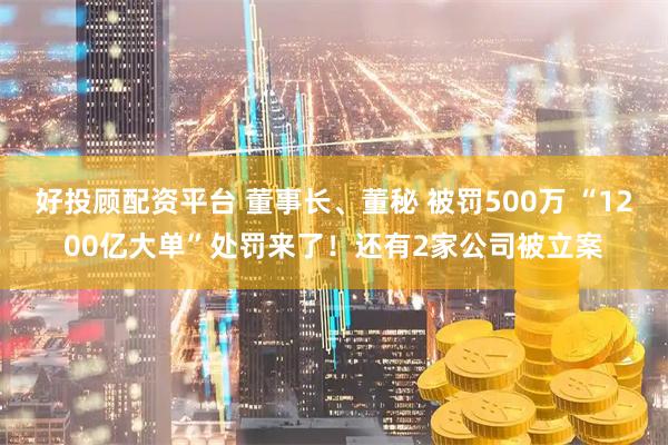 好投顾配资平台 董事长、董秘 被罚500万 “1200亿大单”处罚来了！还有2家公司被立案